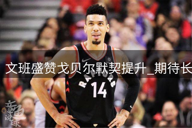 文班盛赞戈贝尔默契提升 期待长期搭档共创佳绩