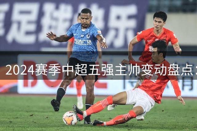 2024赛季中超五强主帅变动盘点：国安频繁换帅 海港独树一帜